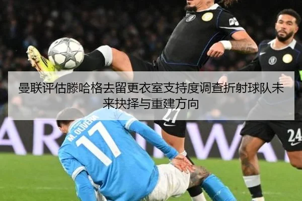 曼联评估滕哈格去留更衣室支持度调查折射球队未来抉择与重建方向