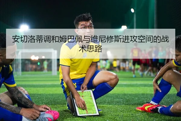 安切洛蒂调和姆巴佩与维尼修斯进攻空间的战术思路