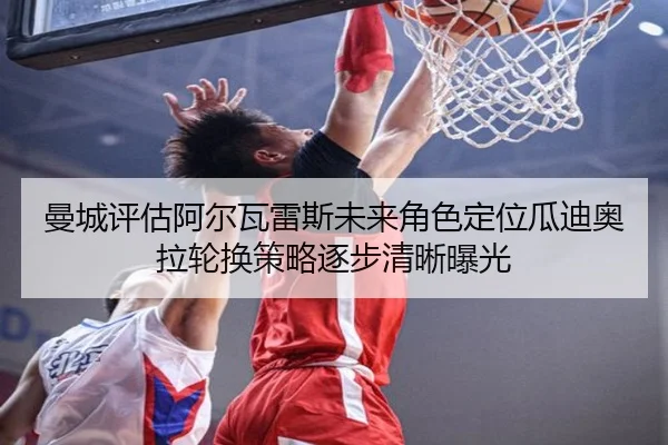曼城评估阿尔瓦雷斯未来角色定位瓜迪奥拉轮换策略逐步清晰曝光