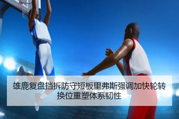 雄鹿复盘挡拆防守短板里弗斯强调加快轮转换位重塑体系韧性