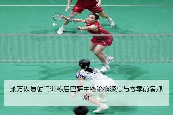 莱万恢复射门训练后巴萨中锋轮换深度与赛季前景观察